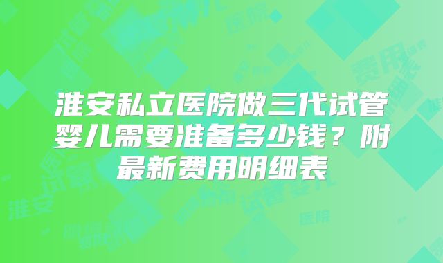 淮安私立医院做三代试管婴儿需要准备多少钱?附最新费用明细表