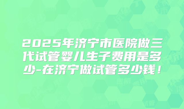 2025年济宁市医院做三代试管婴儿生子费用是多少-在济宁做试管多少钱!