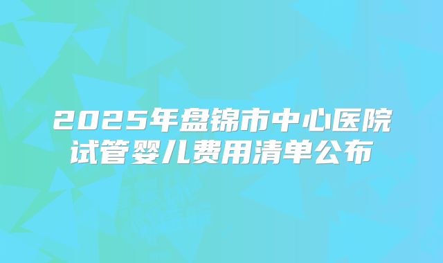 2025年盘锦市中心医院试管婴儿费用清单公布