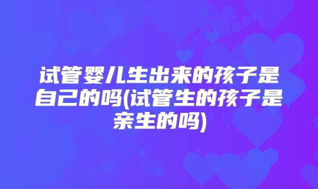 试管婴儿生出来的孩子是自己的吗(试管生的孩子是亲生的吗)