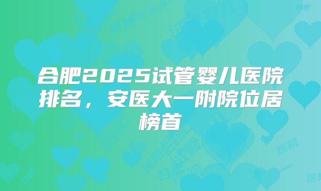 合肥2025试管婴儿医院排名，安医大一附院位居榜首