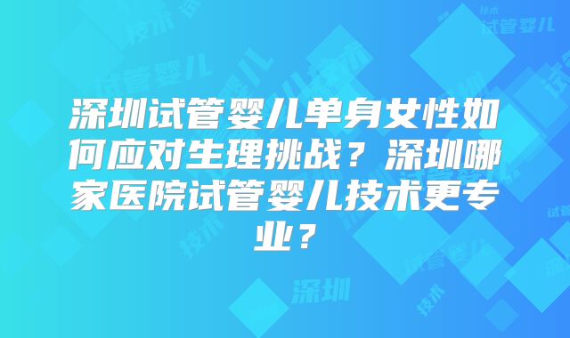深圳试管婴儿单身女性如何应对生理挑战？深圳哪家医院试管婴儿技术更专业？