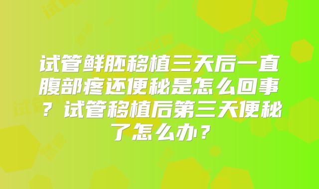 试管鲜胚移植三天后一直腹部疼还便秘是怎么回事？试管移植后第三天便秘了怎么办？