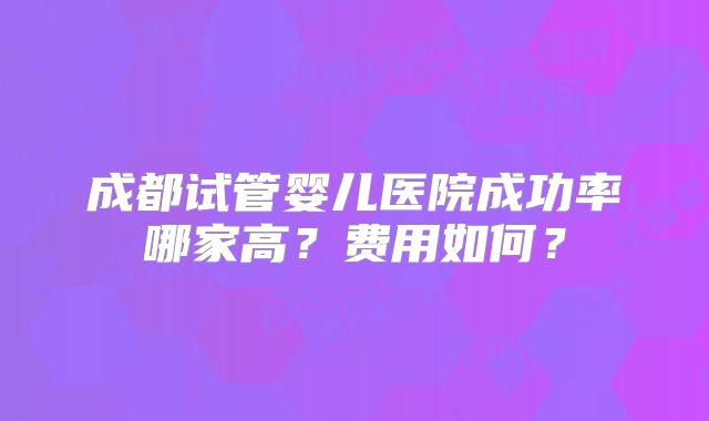 成都试管婴儿医院成功率哪家高?费用如何?