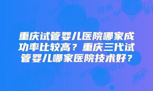 重庆试管婴儿医院哪家成功率比较高?重庆三代试管婴儿哪家医院技术好?