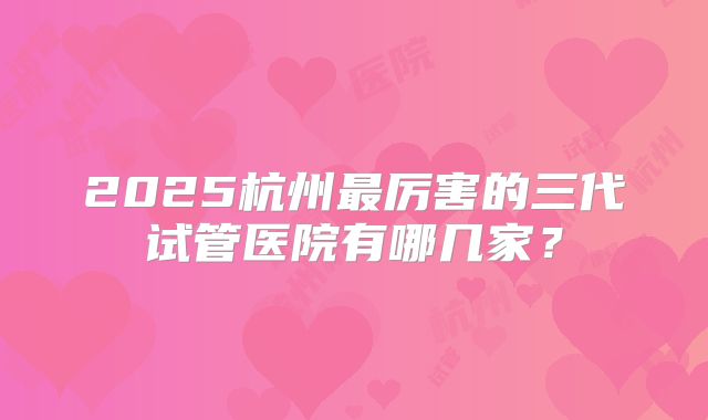 2025杭州最厉害的三代试管医院有哪几家？