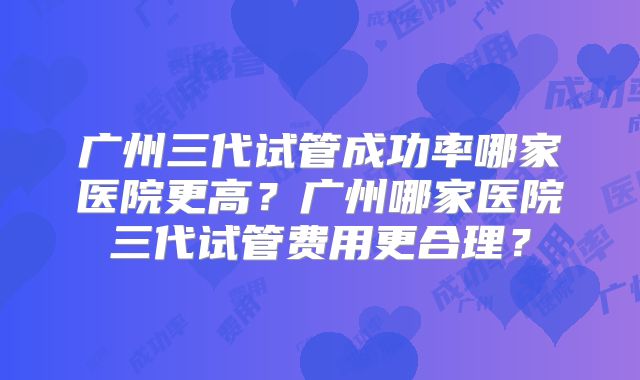 广州三代试管成功率哪家医院更高?广州哪家医院三代试管费用更合理?