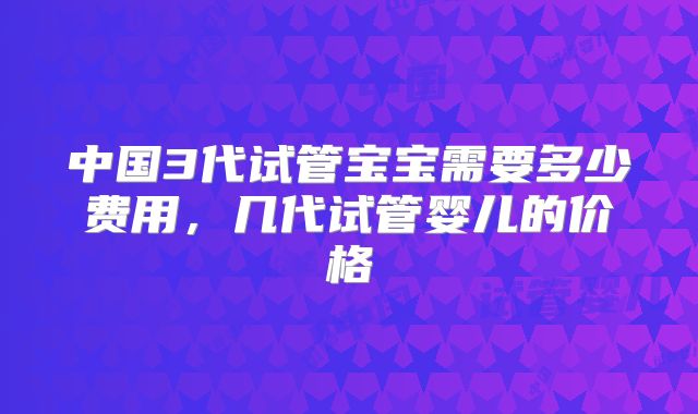 中国3代试管宝宝需要多少费用,几代试管婴儿的价格
