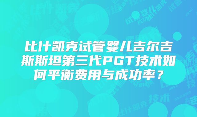 比什凯克试管婴儿吉尔吉斯斯坦第三代PGT技术如何平衡费用与成功率？