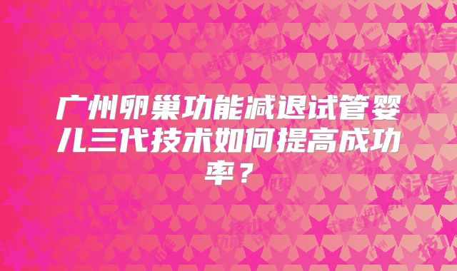 广州卵巢功能减退试管婴儿三代技术如何提高成功率?
