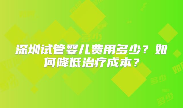 深圳试管婴儿费用多少?如何降低治疗成本?