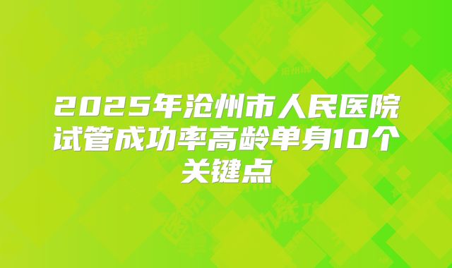 2025年沧州市人民医院试管成功率高龄单身10个关键点