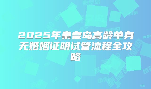 2025年秦皇岛高龄单身无婚姻证明试管流程全攻略