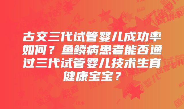 古交三代试管婴儿成功率如何?鱼鳞病患者能否通过三代试管婴儿技术生育健康宝宝?