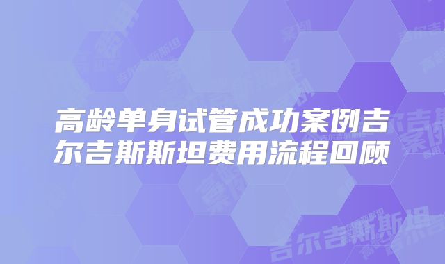高龄单身试管成功案例吉尔吉斯斯坦费用流程回顾