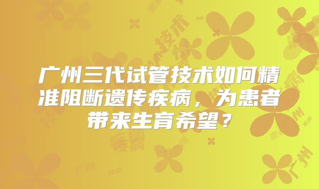 广州三代试管技术如何精准阻断遗传疾病,为患者带来生育希望?