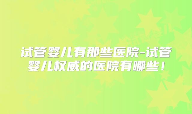 试管婴儿有那些医院-试管婴儿权威的医院有哪些!