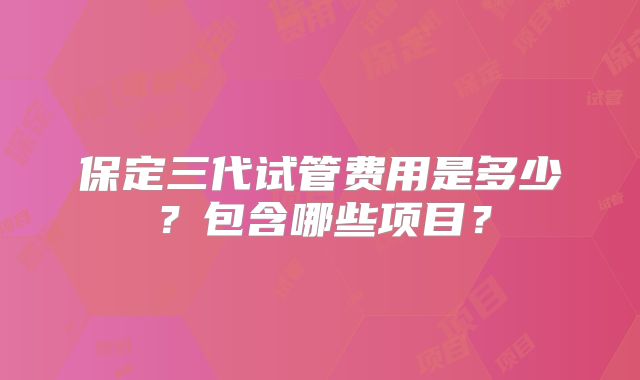 保定三代试管费用是多少？包含哪些项目？