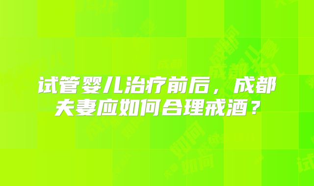 试管婴儿治疗前后,成都夫妻应如何合理戒酒?