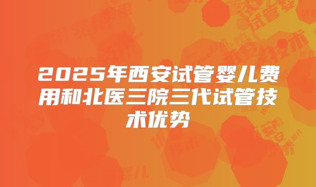2025年西安试管婴儿费用和北医三院三代试管技术优势