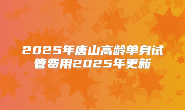 2025年唐山高龄单身试管费用2025年更新