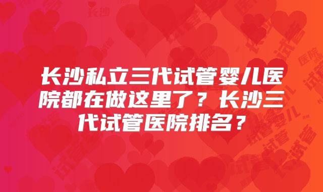 长沙私立三代试管婴儿医院都在做这里了?长沙三代试管医院排名?