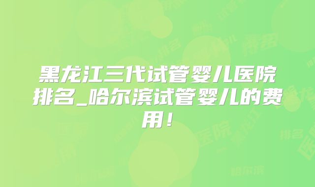 黑龙江三代试管婴儿医院排名_哈尔滨试管婴儿的费用!