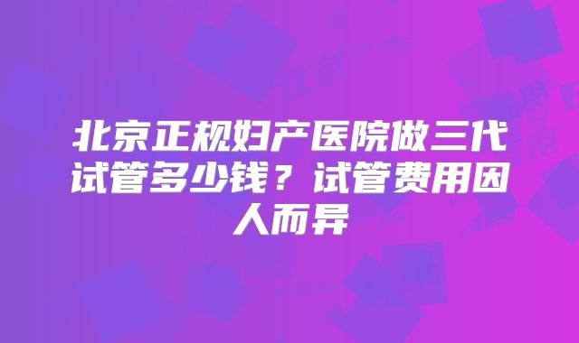 北京正规妇产医院做三代试管多少钱?试管费用因人而异