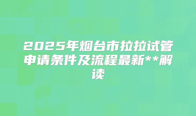 2025年烟台市拉拉试管申请条件及流程最新**解读