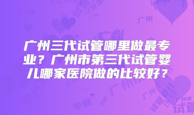 广州三代试管哪里做最专业?广州市第三代试管婴儿哪家医院做的比较好?