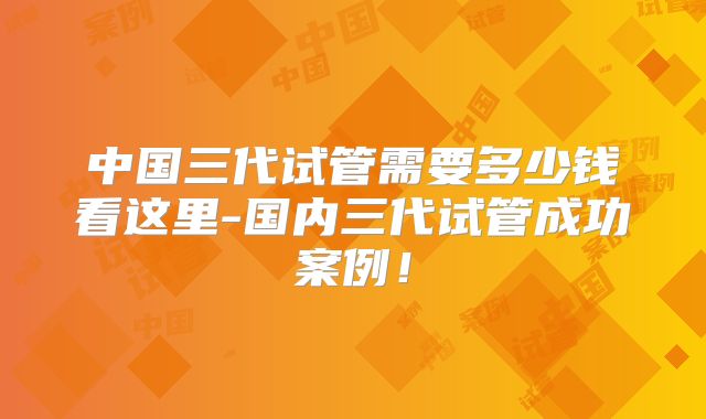 中国三代试管需要多少钱看这里-国内三代试管成功案例！