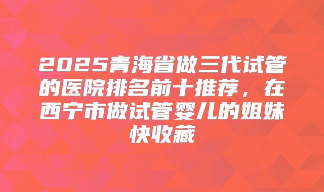 2025青海省做三代试管的医院排名前十推荐,在西宁市做试管婴儿的姐妹快收藏