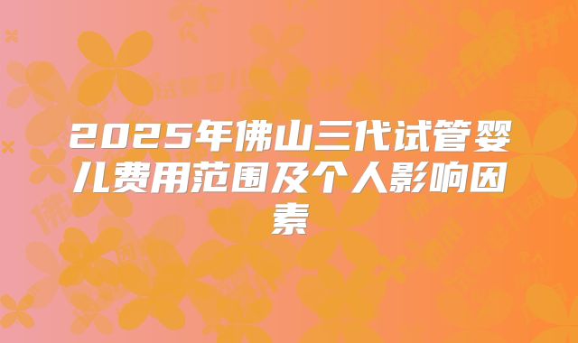 2025年佛山三代试管婴儿费用范围及个人影响因素