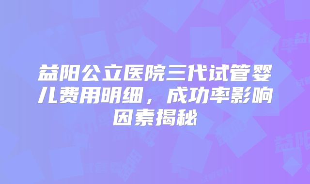 益阳公立医院三代试管婴儿费用明细，成功率影响因素揭秘