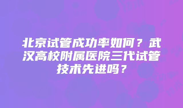 北京试管成功率如何？武汉高校附属医院三代试管技术先进吗？