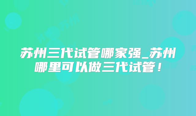 苏州三代试管哪家强_苏州哪里可以做三代试管！
