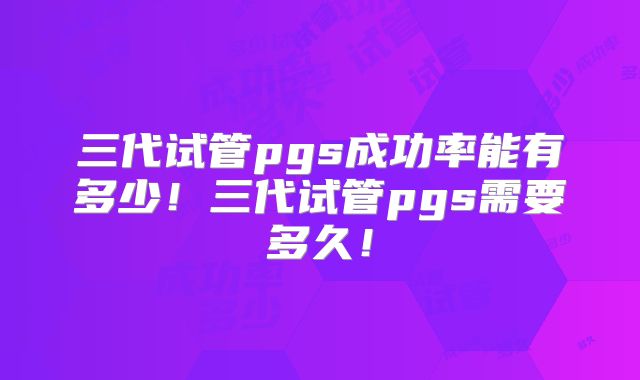 三代试管pgs成功率能有多少!三代试管pgs需要多久!