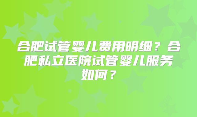 合肥试管婴儿费用明细?合肥私立医院试管婴儿服务如何?