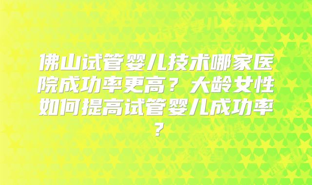 佛山试管婴儿技术哪家医院成功率更高？大龄女性如何提高试管婴儿成功率？