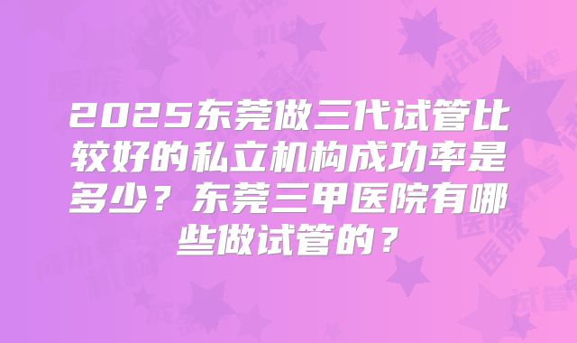 2025东莞做三代试管比较好的私立机构成功率是多少？东莞三甲医院有哪些做试管的？