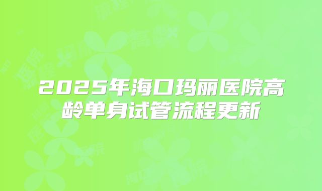 2025年海口玛丽医院高龄单身试管流程更新