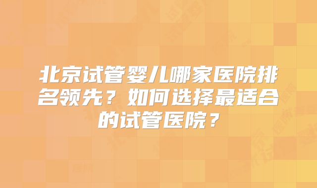 北京试管婴儿哪家医院排名领先?如何选择最适合的试管医院?