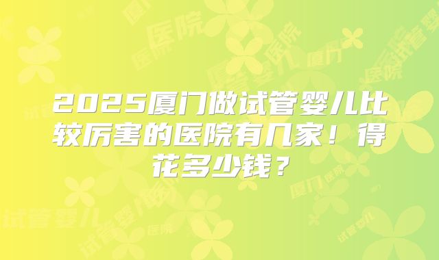2025厦门做试管婴儿比较厉害的医院有几家！得花多少钱？