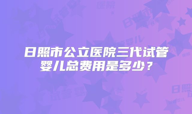 日照市公立医院三代试管婴儿总费用是多少?