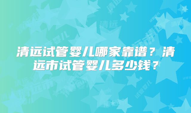 清远试管婴儿哪家靠谱?清远市试管婴儿多少钱?