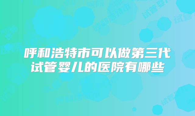 呼和浩特市可以做第三代试管婴儿的医院有哪些