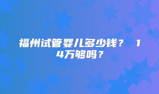 福州试管婴儿多少钱? 14万够吗?