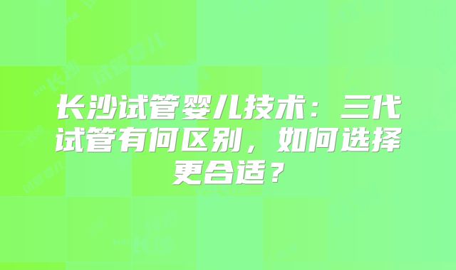 长沙试管婴儿技术:三代试管有何区别,如何选择更合适?