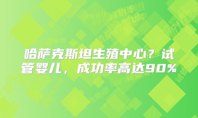哈萨克斯坦生殖中心?试管婴儿,成功率高达90%