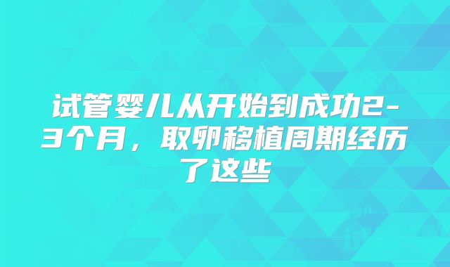 试管婴儿从开始到成功2-3个月,取卵移植周期经历了这些